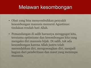Melawan kesombongan
• Obat yang bisa menyembuhkan penyakit
kesombongan manusia menurut Agustinus:
tindakan rendah hati Allah.
• Pemandangan di salib harusnya menggugat kita,
terutama optimisme dan kesombongan kita yang
mengaku diri manusia bijak. Di salib, tak ada
kesombongan karena Allah justru telah
merendahkan diri, mengosongkan diri, menjadi
bagian dari penderitaan dan maut yang menimpa
manusia.
 