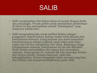SALIB
• Salib mengingatkan kita bahwa dunia ini penuh dengan derita
dan perjuangan. Proyek politik untuk meniadakan penderitaan
di dunia ini dan menciptakan sebuah “kebahagiaan” yang
sempurna adalah ilusi.
• Salib mengundang kita untuk melihat Kristus sebagai
pengantara. Seperti halnya Kristus sendiri telah ditusuk oleh
keterbatasan manusia, orang beriman pun mesti menyadari
keterbatasannya sebagai makhluk yang terikat pada batas
waktu dan tak bisa menghindar dari maut. Betapapun tinggi
kebijaksanaan manusia, keterbatasan ini tak bisa dihindari.
Maka Kristus merendahkan diri supaya bisa merengkuh
manusia. Tanpa proses ini, manusia tak bisa mencapai Kristus
dari dirinya sendiri. Dengan inkarnasi, wafat dan
kebangkitanNya, Kristus mengubah tubuh manusia yang fana
dan terbatas dan mempersembahkannya pada Allah.
 