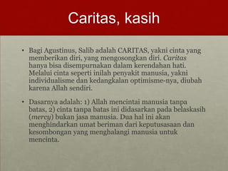 Caritas, kasih
• Bagi Agustinus, Salib adalah CARITAS, yakni cinta yang
memberikan diri, yang mengosongkan diri. Caritas
hanya bisa disempurnakan dalam kerendahan hati.
Melalui cinta seperti inilah penyakit manusia, yakni
individualisme dan kedangkalan optimisme-nya, diubah
karena Allah sendiri.
• Dasarnya adalah: 1) Allah mencintai manusia tanpa
batas, 2) cinta tanpa batas ini didasarkan pada belaskasih
(mercy) bukan jasa manusia. Dua hal ini akan
menghindarkan umat beriman dari keputusasaan dan
kesombongan yang menghalangi manusia untuk
mencinta.
 
