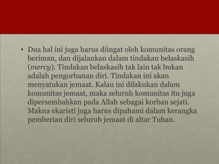 • Dua hal ini juga harus diingat oleh komunitas orang
beriman, dan dijalankan dalam tindakan belaskasih
(mercy). Tindakan belaskasih tak lain tak bukan
adalah pengorbanan diri. Tindakan ini akan
menyatukan jemaat. Kalau ini dilakukan dalam
komunitas jemaat, maka seluruh komunitas itu juga
dipersembahkan pada Allah sebagai korban sejati.
Makna ekaristi juga harus dipahami dalam kerangka
pemberian diri seluruh jemaat di altar Tuhan.
 