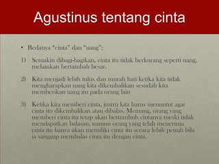 Agustinus tentang cinta
• Bedanya “cinta” dan “uang”:
1) Semakin dibagi-bagikan, cinta itu tidak berkurang seperti uang,
melainkan bertambah besar.
2) Kita menjadi lebih tulus dan murah hati ketika kita tidak
mengharapkan uang kita dikembalikan sesudah kita
memberikan uang itu pada orang lain
3) Ketika kita memberi cinta, justru kita harus menuntut agar
cinta itu dikembalikan atau dibalas. Memang, orang yang
memberi cinta itu tetap akan bertumbuh cintanya meski tidak
mendapatkan balasan, namun orang yang telah menerima
cinta itu hanya akan memiliki cinta itu secara lebih penuh bila
ia sanggup membalas cinta itu dengan cinta.
 