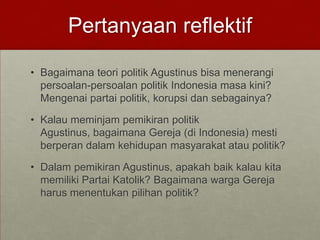 Pertanyaan reflektif
• Bagaimana teori politik Agustinus bisa menerangi
persoalan-persoalan politik Indonesia masa kini?
Mengenai partai politik, korupsi dan sebagainya?
• Kalau meminjam pemikiran politik
Agustinus, bagaimana Gereja (di Indonesia) mesti
berperan dalam kehidupan masyarakat atau politik?
• Dalam pemikiran Agustinus, apakah baik kalau kita
memiliki Partai Katolik? Bagaimana warga Gereja
harus menentukan pilihan politik?
 