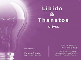 Libido & Thanatos
drives
Libido
&
Thanatos
drives
Under the Guidance of
Mrs. Mala Roy
Dept. of Psychology
RTMNU Campus (2016-17)
Paper III : Personality Theories I
Presented by:
Porshia Chawla
MA 1st Year (Sem. 1)
 