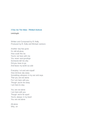 3.You Are Not Alone - Michael Jackson
Linklời giải:
Written and Composed by R. Kelly.
Produced by R. Kelly and Michael Jackson.
Another day has gone
I'm still all alone
How could this be
You're not here with me
You never said goodbye
Someone tell me why
Did you have to go
And leave my world so cold
Everyday I sit and ask myself
How did love slip away
Something whispers in my ear and says
That you are not alone
For I am here with you
Though you're far away
I am here to stay
You are not alone
I am here with you
Though we're far apart
You're always in my heart
You are not alone
All alone
Why, oh
 