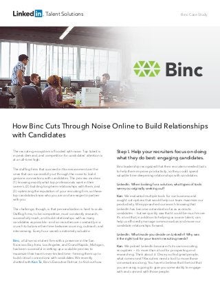Talent Solutions Binc Case Study
How Binc Cuts Through Noise Online to Build Relationships
with Candidates
The recruiting ecosystem is ﬂooded with noise. Top talent is
in peak demand, and competition for candidates’ attention is
at an all-time high.
The stafﬁng ﬁrms that succeed in this environment are the
ones that can successfully cut through the noise to build
genuine connections with candidates. This process involves
(1) knowing exactly what top professionals want in their
careers, (2) building long-term relationships with them, and
(3) optimizing the reputation of your recruiting ﬁrm, so these
top candidates know who you are and are eager to partner
with you.
The challenge, though, is that personalization is hard to scale.
Stafﬁng ﬁrms, to be competitive, must constantly research,
successfully reach, and build relationships with as many
candidates as possible - and so recruiters are constantly in a
crunch to balance their time between sourcing, outreach, and
interviewing. Every hour saved is extremely valuable.
Binc, a full-service talent ﬁrm with a presence in the San
Francisco Bay Area, Los Angeles, and Grand Rapids, Michigan,
has been successful in setting up a scalable process to
maximize their team’s ever-limited time - freeing them up to
build critical connections with candidates. We recently
chatted with Kan Ta, Binc’s Executive Partner, to ﬁnd out how.
Step I. Help your recruiters focus on doing
what they do best: engaging candidates.
Binc leadership recognized that their recruiters needed tools
to help them improve productivity, so they could spend
valuable time deepening relationships with candidates.
LinkedIn: When looking for a solution, what types of tools
were you originally seeking out?
Kan: We evaluated multiple tools for our business and
sought out options that would help our team maximize our
productivity. We approached our search knowing that
LinkedIn has become a standard as far as access to
candidates -- but we quickly saw that it could be much more.
It’s a tool that, in addition to helping us source talent, can
help us efﬁciently manage communication and move our
candidate relationships forward.
LinkedIn: What made you decide on LinkedIn? Why was
it the right tool for your team’s recruiting needs?
Kan: We picked LinkedIn because it’s its own recruiting
ecosystem -- it’s more than a tool for prospecting and
researching. Think about it. Once you ﬁnd great people,
what comes next? Recruiters need a tool to move these
conversations along. You have to believe that the tool that
you are using is going to give you some ability to engage
with and connect with those people.
 