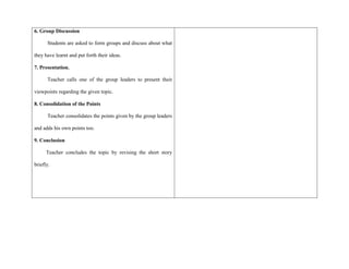 6. Group Discussion
Students are asked to form groups and discuss about what
they have learnt and put forth their ideas.
7. Presentation.
Teacher calls one of the group leaders to present their
viewpoints regarding the given topic.
8. Consolidation of the Points
Teacher consolidates the points given by the group leaders
and adds his own points too.
9. Conclusion
Teacher concludes the topic by revising the short story
briefly.
 