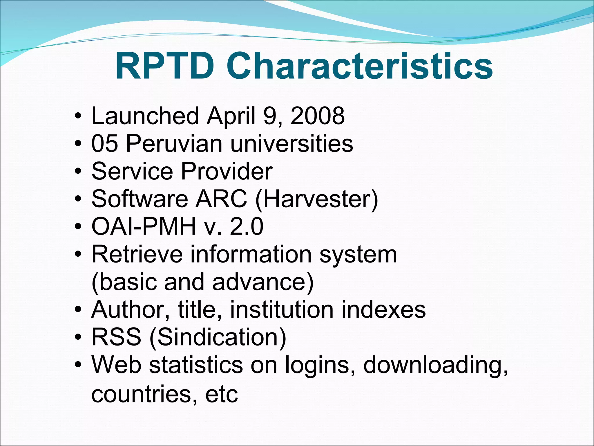 RPTD Characteristics Launched April 9, 2008 05 Peruvian universities Service Provider Software ARC (Harvester) OAI-PMH v. 2.0 Retrieve information system (basic and advance) Author, title, institution indexes RSS (Sindication) Web statistics on logins, downloading, countries, etc   