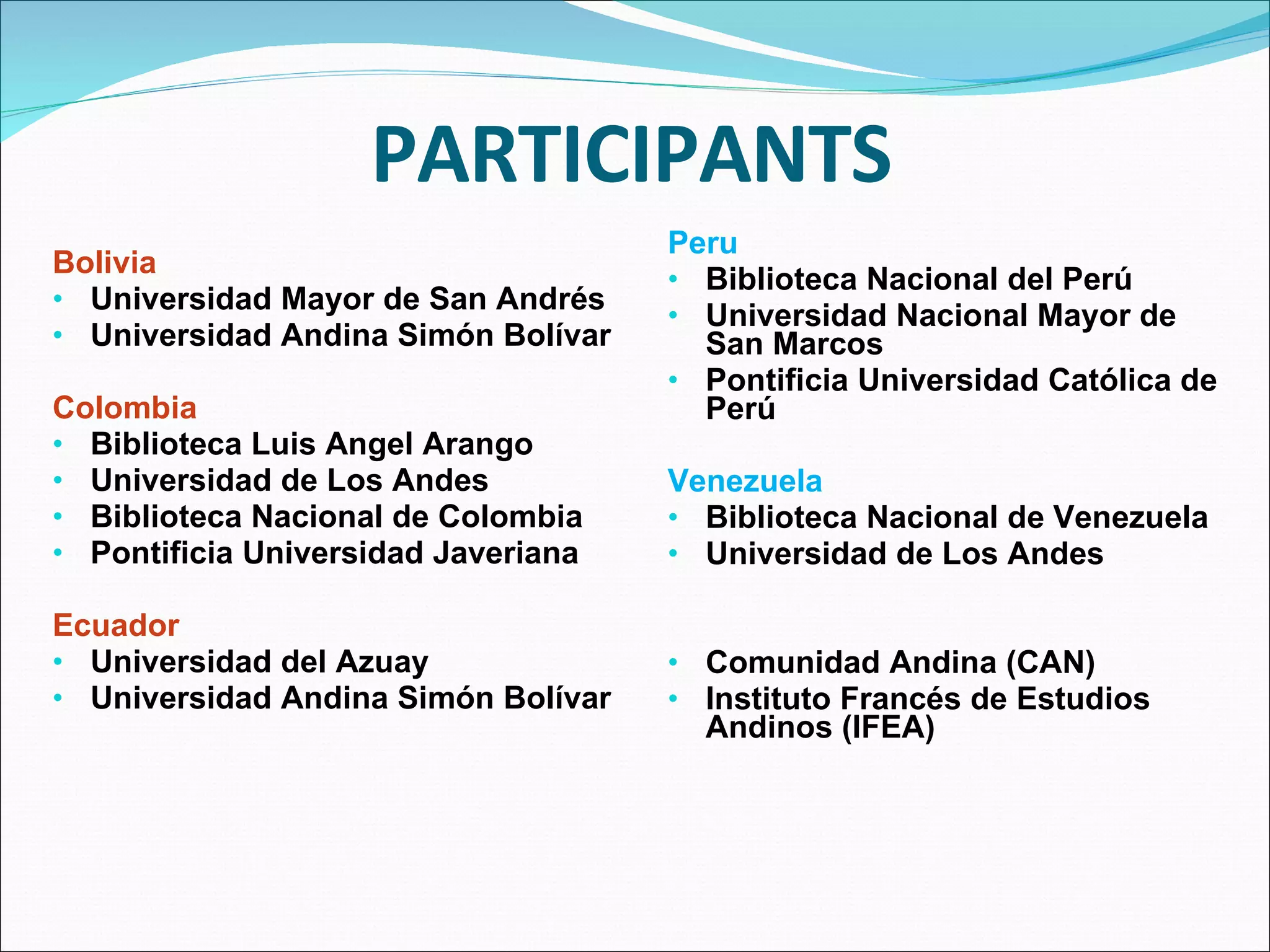 PARTICIPANTS Bolivia Universidad Mayor de San Andrés Universidad Andina Simón Bolívar Colombia Biblioteca Luis Angel Arango Universidad de Los Andes Biblioteca Nacional de Colombia Pontificia Universidad Javeriana Ecuador Universidad del Azuay Universidad Andina Simón Bolívar Peru Biblioteca Nacional del Perú Universidad Nacional Mayor de San Marcos Pontificia Universidad Católica de Perú Venezuela Biblioteca Nacional de Venezuela Universidad de Los Andes Comunidad Andina (CAN) Instituto Francés de Estudios Andinos (IFEA) 
