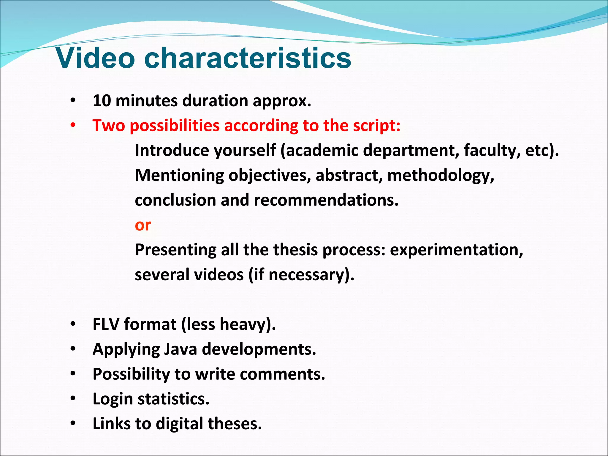 Video characteristics 10 minutes duration approx. Two possibilities according to the script: Introduce yourself (academic department, faculty, etc). Mentioning objectives, abstract, methodology, conclusion and recommendations. or Presenting all the thesis process: experimentation, several videos (if necessary). FLV format (less heavy). Applying Java developments. Possibility to write comments. Login statistics. Links to digital theses. 