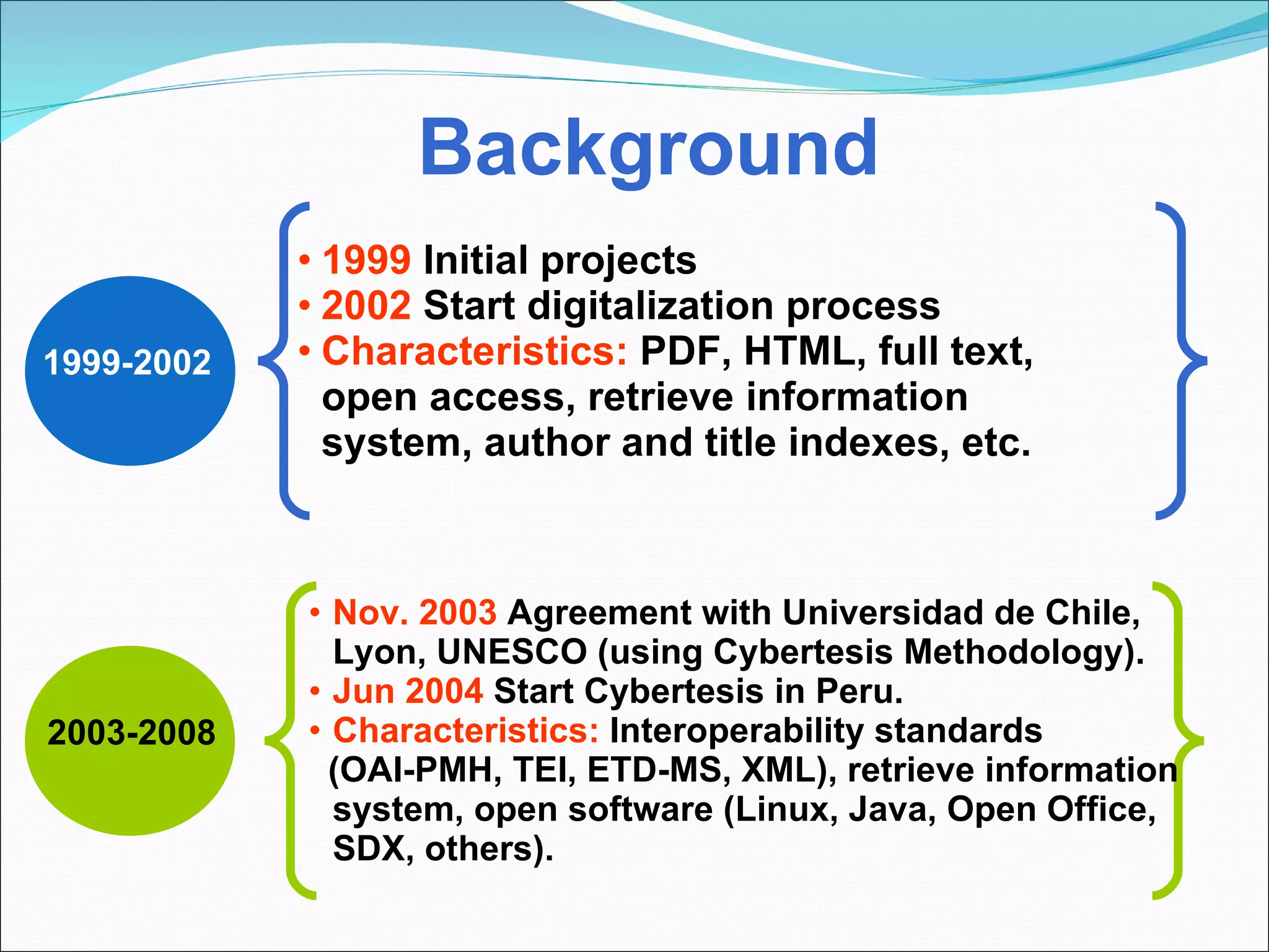 Background 1999-2002 2003-2008 1999  Initial projects 2002  Start digitalization process Characteristics:  PDF, HTML, full text, open access, retrieve information system, author and title indexes, etc. Nov. 2003  Agreement with Universidad de Chile, Lyon, UNESCO (using Cybertesis Methodology). Jun 2004  Start Cybertesis in Peru.  Characteristics:  Interoperability   standards (OAI-PMH, TEI, ETD-MS, XML), retrieve information system, open software (Linux, Java, Open Office, SDX, others). 