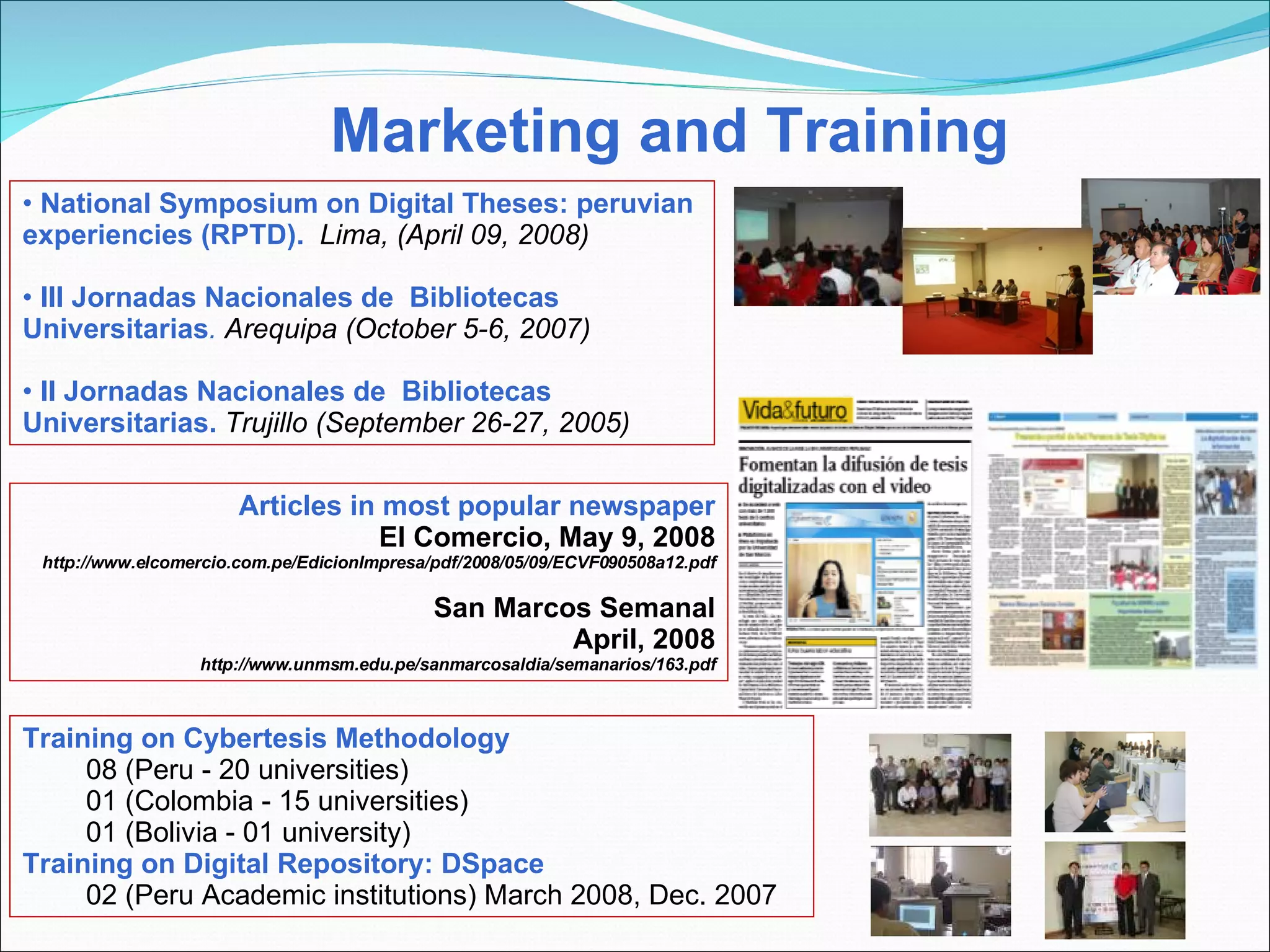 Marketing and Training Training on Cybertesis Methodology 08 (Peru - 20 universities) 01 (Colombia - 15 universities) 01 (Bolivia - 01 university) Training on Digital Repository: DSpace 02 (Peru Academic institutions) March 2008, Dec. 2007  National Symposium on Digital Theses: peruvian experiencies (RPTD).  Lima, (April 09, 2008) III Jornadas Nacionales de  Bibliotecas Universitarias .  Arequipa (October 5-6, 2007) II Jornadas Nacionales de  Bibliotecas Universitarias.  Trujillo (September 26-27, 2005) Articles in most popular newspaper El Comercio, May 9, 2008 http://www.elcomercio.com.pe/EdicionImpresa/pdf/2008/05/09/ECVF090508a12.pdf San Marcos Semanal April, 2008  http://www.unmsm.edu.pe/sanmarcosaldia/semanarios/163.pdf 