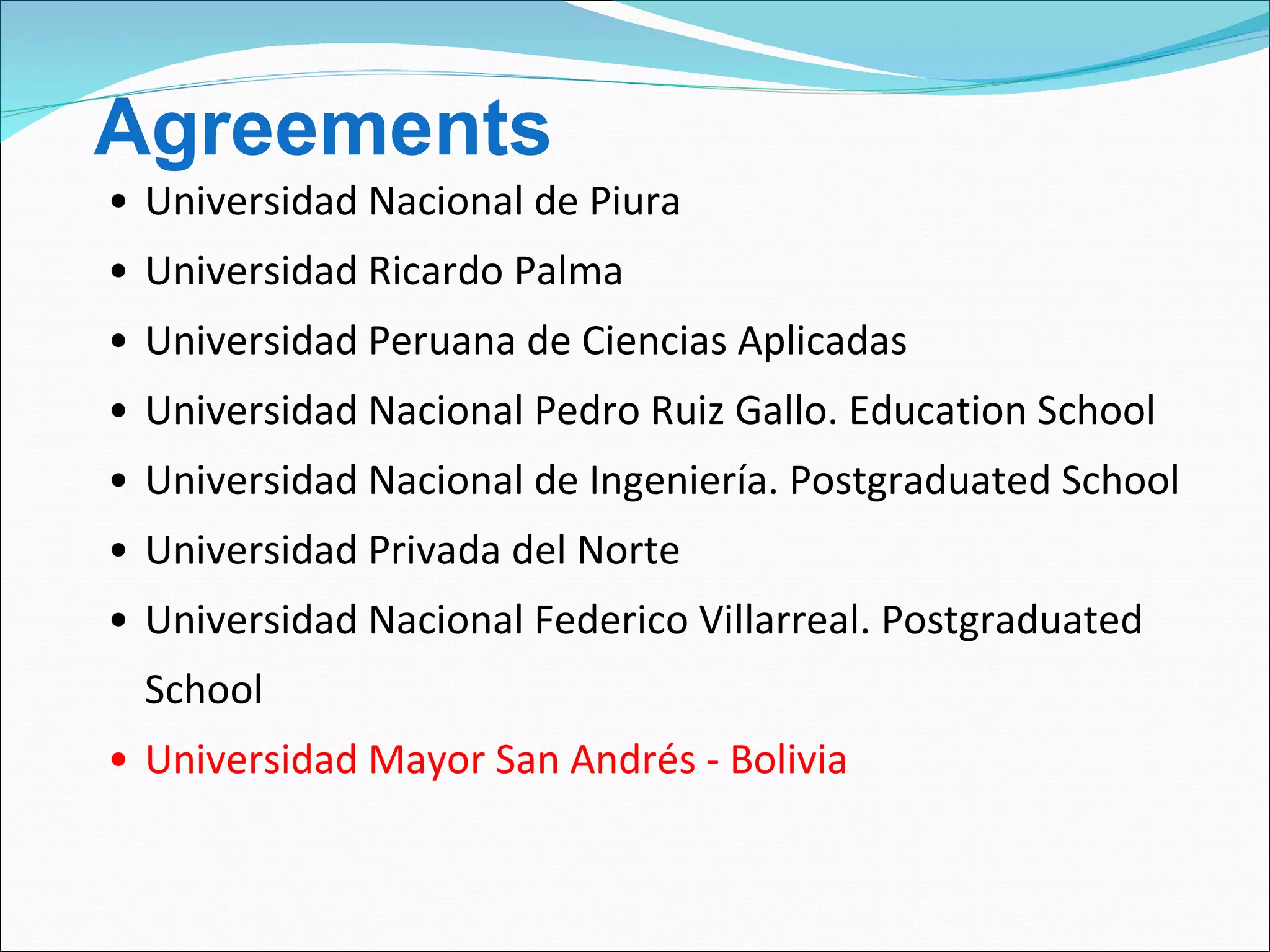 Universidad Nacional de Piura Universidad Ricardo Palma Universidad Peruana de Ciencias Aplicadas Universidad Nacional Pedro Ruiz Gallo. Education School Universidad Nacional de Ingeniería. Postgraduated School Universidad Privada del Norte Universidad Nacional Federico Villarreal. Postgraduated School Universidad Mayor San Andrés - Bolivia Agreements 