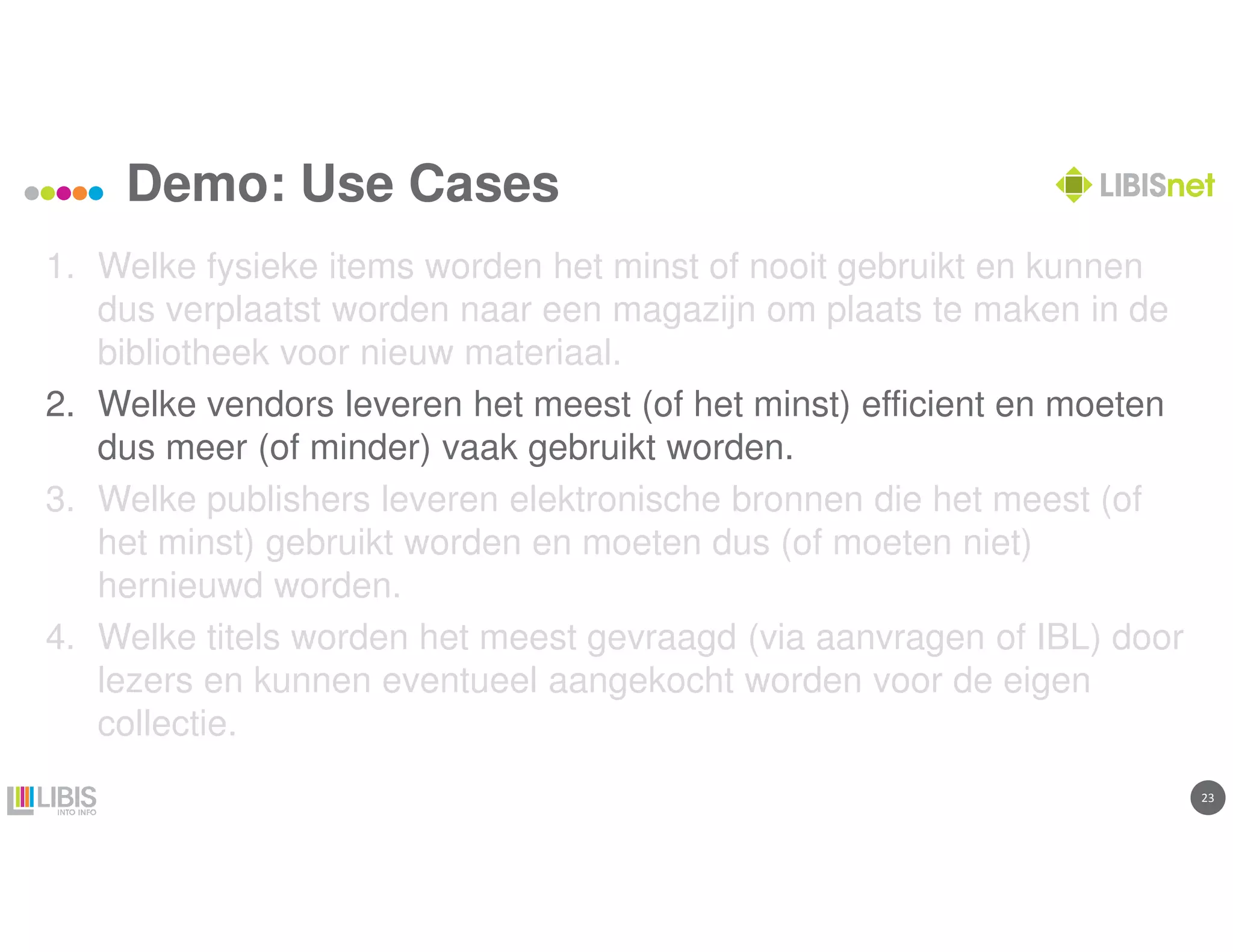 2323
Demo: Use Cases
1. Welke fysieke items worden het minst of nooit gebruikt en kunnen
dus verplaatst worden naar een magazijn om plaats te maken in de
bibliotheek voor nieuw materiaal.
2. Welke vendors leveren het meest (of het minst) efficient en moeten
dus meer (of minder) vaak gebruikt worden.
3. Welke publishers leveren elektronische bronnen die het meest (of
het minst) gebruikt worden en moeten dus (of moeten niet)
hernieuwd worden.
4. Welke titels worden het meest gevraagd (via aanvragen of IBL) door
lezers en kunnen eventueel aangekocht worden voor de eigen
collectie.
 