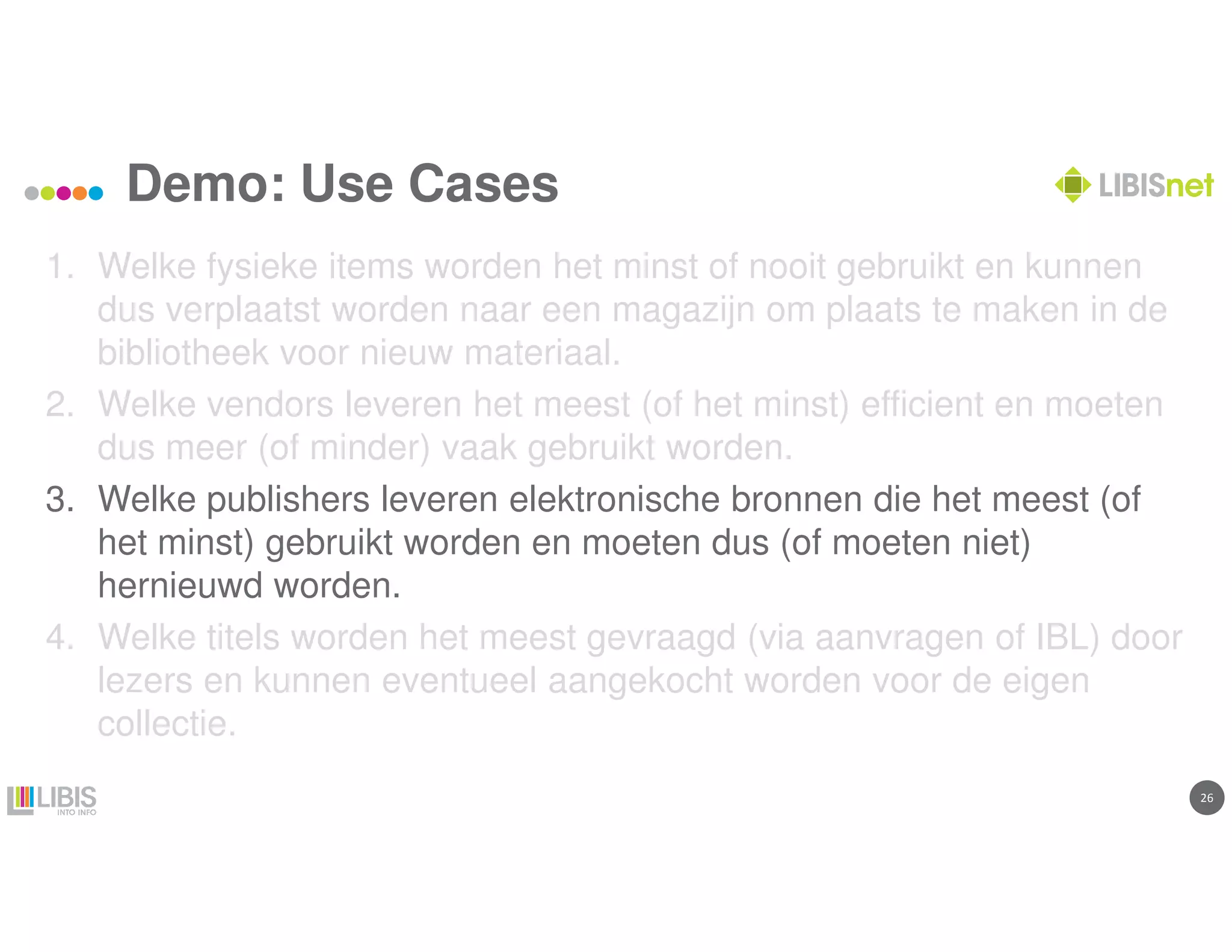 2626
Demo: Use Cases
1. Welke fysieke items worden het minst of nooit gebruikt en kunnen
dus verplaatst worden naar een magazijn om plaats te maken in de
bibliotheek voor nieuw materiaal.
2. Welke vendors leveren het meest (of het minst) efficient en moeten
dus meer (of minder) vaak gebruikt worden.
3. Welke publishers leveren elektronische bronnen die het meest (of
het minst) gebruikt worden en moeten dus (of moeten niet)
hernieuwd worden.
4. Welke titels worden het meest gevraagd (via aanvragen of IBL) door
lezers en kunnen eventueel aangekocht worden voor de eigen
collectie.
 