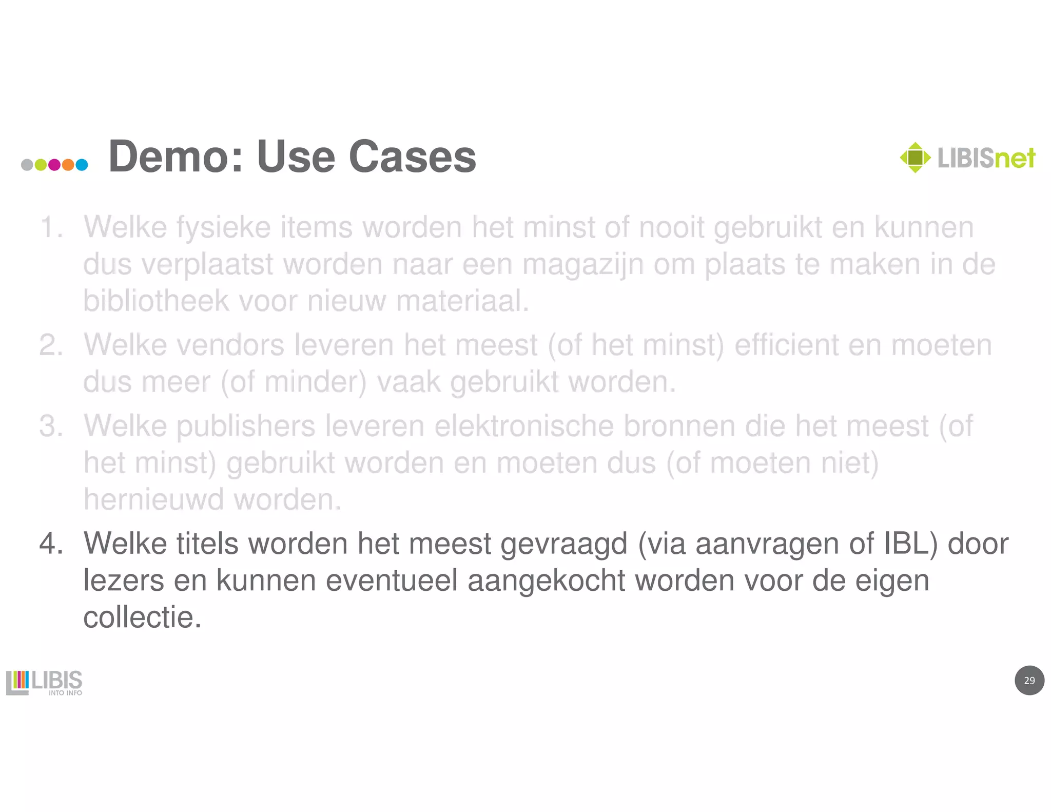 2929
Demo: Use Cases
1. Welke fysieke items worden het minst of nooit gebruikt en kunnen
dus verplaatst worden naar een magazijn om plaats te maken in de
bibliotheek voor nieuw materiaal.
2. Welke vendors leveren het meest (of het minst) efficient en moeten
dus meer (of minder) vaak gebruikt worden.
3. Welke publishers leveren elektronische bronnen die het meest (of
het minst) gebruikt worden en moeten dus (of moeten niet)
hernieuwd worden.
4. Welke titels worden het meest gevraagd (via aanvragen of IBL) door
lezers en kunnen eventueel aangekocht worden voor de eigen
collectie.
 