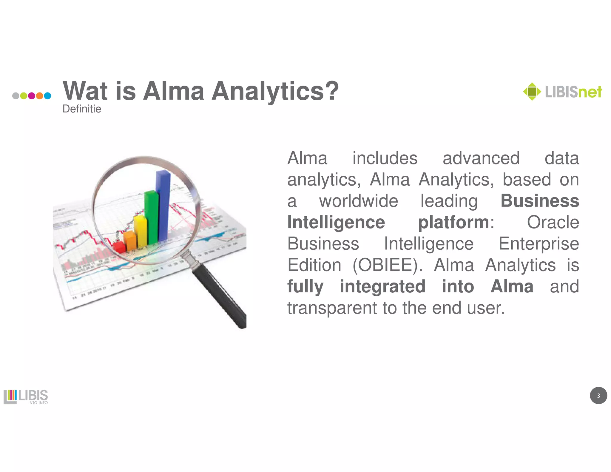 3
Wat is Alma Analytics?
Alma includes advanced data
analytics, Alma Analytics, based on
a worldwide leading Business
Intelligence platform: Oracle
Business Intelligence Enterprise
Edition (OBIEE). Alma Analytics is
fully integrated into Alma and
transparent to the end user.
Definitie
 