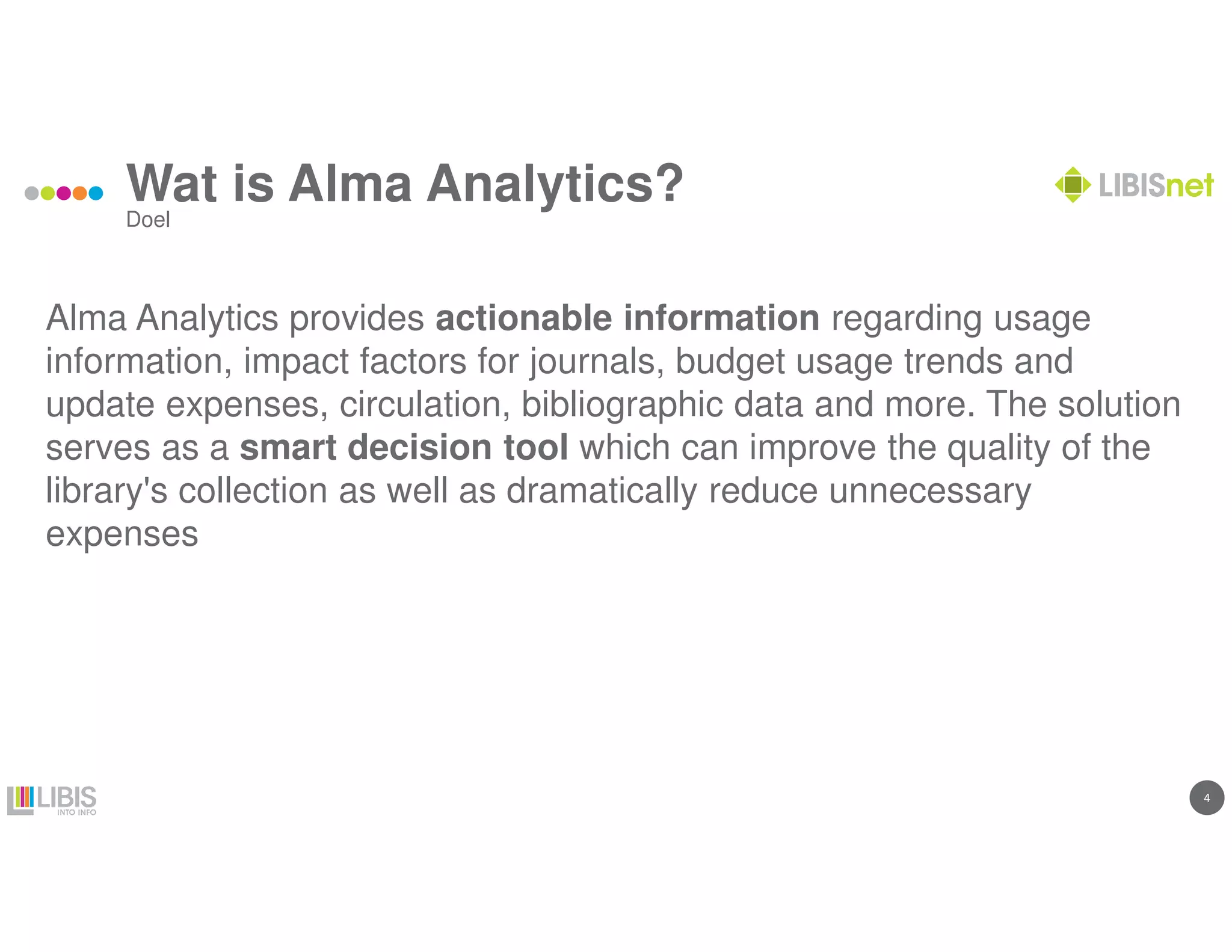 44
Wat is Alma Analytics?
Alma Analytics provides actionable information regarding usage
information, impact factors for journals, budget usage trends and
update expenses, circulation, bibliographic data and more. The solution
serves as a smart decision tool which can improve the quality of the
library's collection as well as dramatically reduce unnecessary
expenses
Doel
 