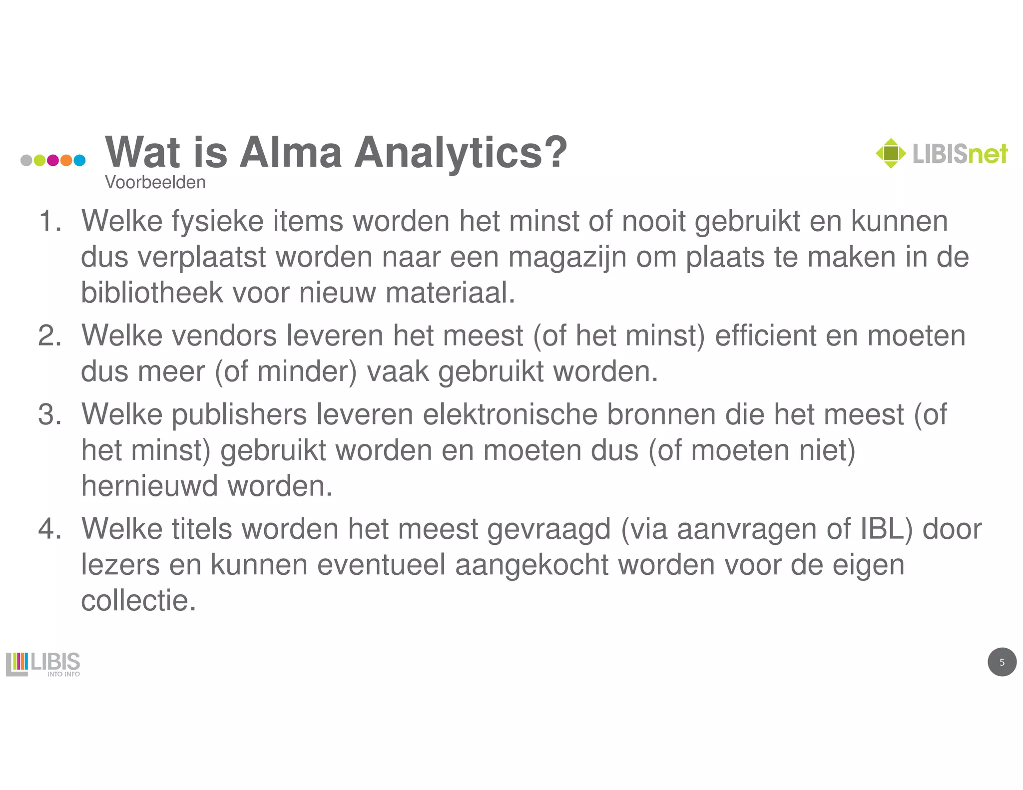55
Wat is Alma Analytics?
1. Welke fysieke items worden het minst of nooit gebruikt en kunnen
dus verplaatst worden naar een magazijn om plaats te maken in de
bibliotheek voor nieuw materiaal.
2. Welke vendors leveren het meest (of het minst) efficient en moeten
dus meer (of minder) vaak gebruikt worden.
3. Welke publishers leveren elektronische bronnen die het meest (of
het minst) gebruikt worden en moeten dus (of moeten niet)
hernieuwd worden.
4. Welke titels worden het meest gevraagd (via aanvragen of IBL) door
lezers en kunnen eventueel aangekocht worden voor de eigen
collectie.
Voorbeelden
 