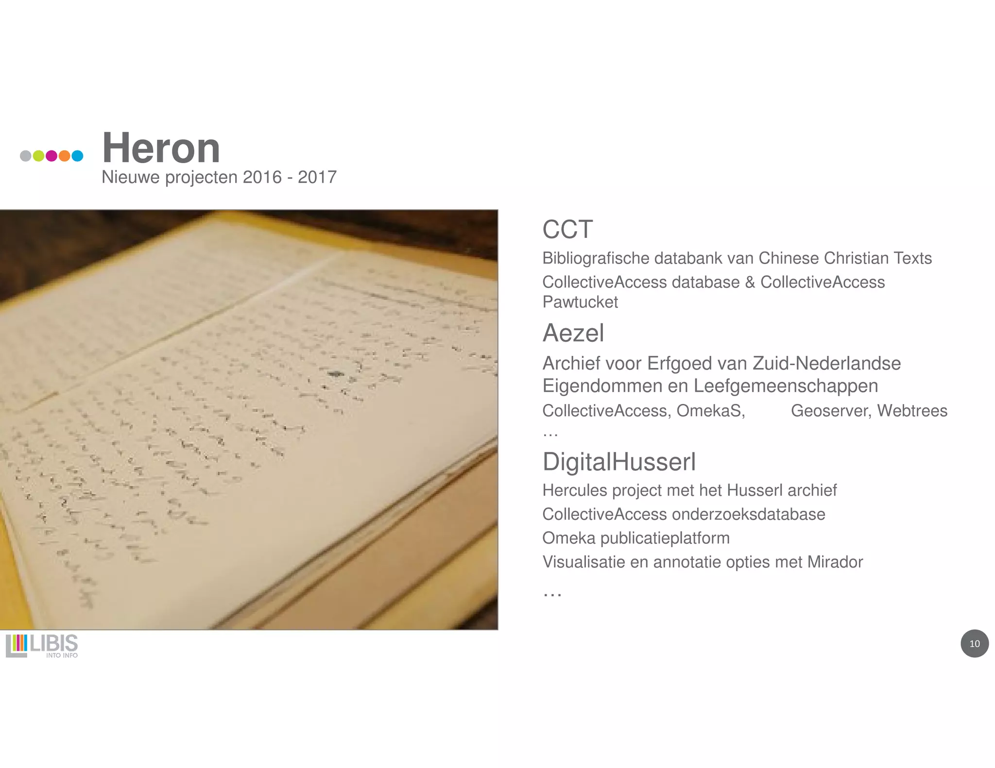 1010
Heron
Nieuwe projecten 2016 - 2017
CCT
Bibliografische databank van Chinese Christian Texts
CollectiveAccess database & CollectiveAccess
Pawtucket
Aezel
Archief voor Erfgoed van Zuid-Nederlandse
Eigendommen en Leefgemeenschappen
CollectiveAccess, OmekaS, Geoserver, Webtrees
…
DigitalHusserl
Hercules project met het Husserl archief
CollectiveAccess onderzoeksdatabase
Omeka publicatieplatform
Visualisatie en annotatie opties met Mirador
…
 