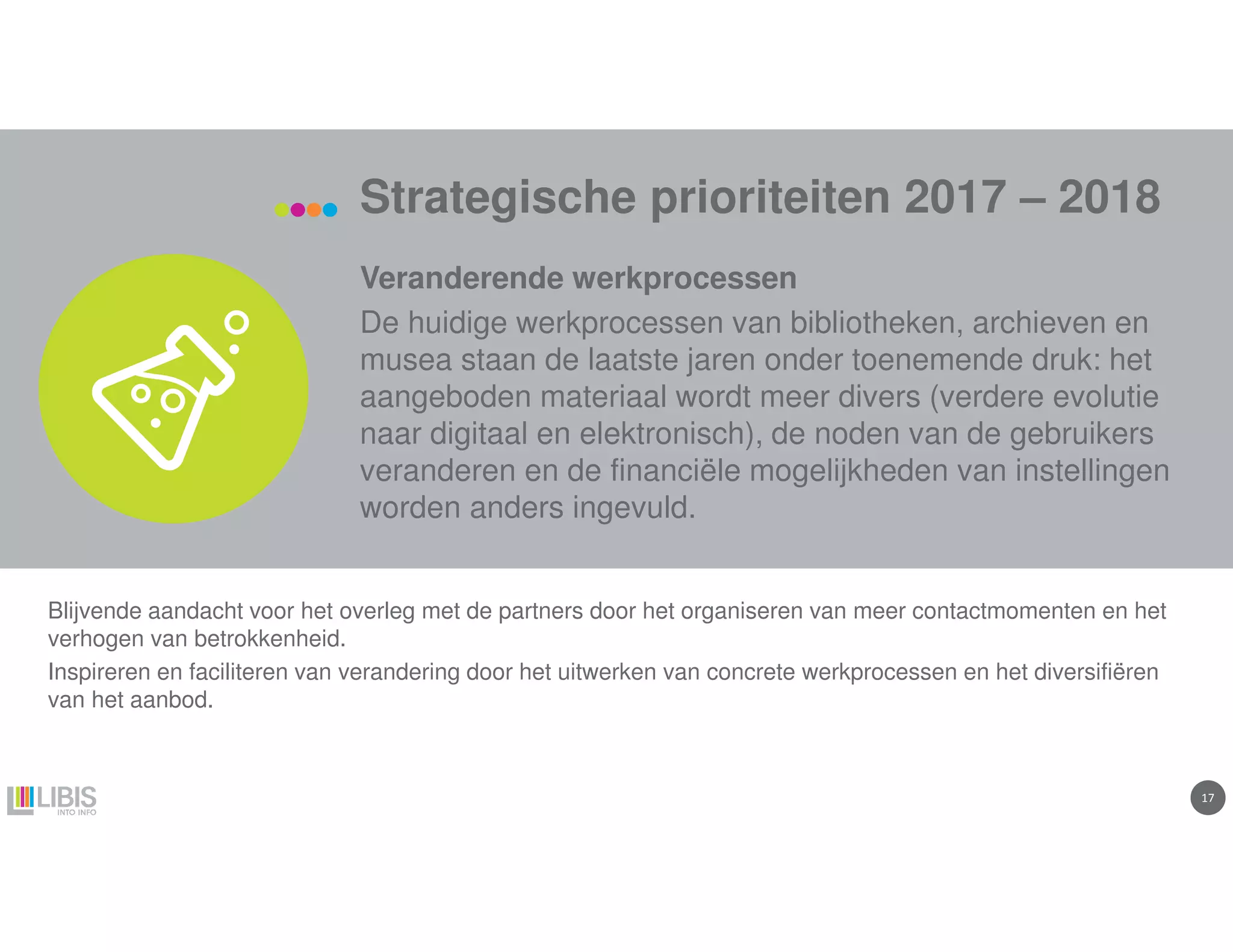 1717
Strategische prioriteiten 2017 – 2018
Veranderende werkprocessen
De huidige werkprocessen van bibliotheken, archieven en
musea staan de laatste jaren onder toenemende druk: het
aangeboden materiaal wordt meer divers (verdere evolutie
naar digitaal en elektronisch), de noden van de gebruikers
veranderen en de financiële mogelijkheden van instellingen
worden anders ingevuld.
Blijvende aandacht voor het overleg met de partners door het organiseren van meer contactmomenten en het
verhogen van betrokkenheid.
Inspireren en faciliteren van verandering door het uitwerken van concrete werkprocessen en het diversifiëren
van het aanbod.
 