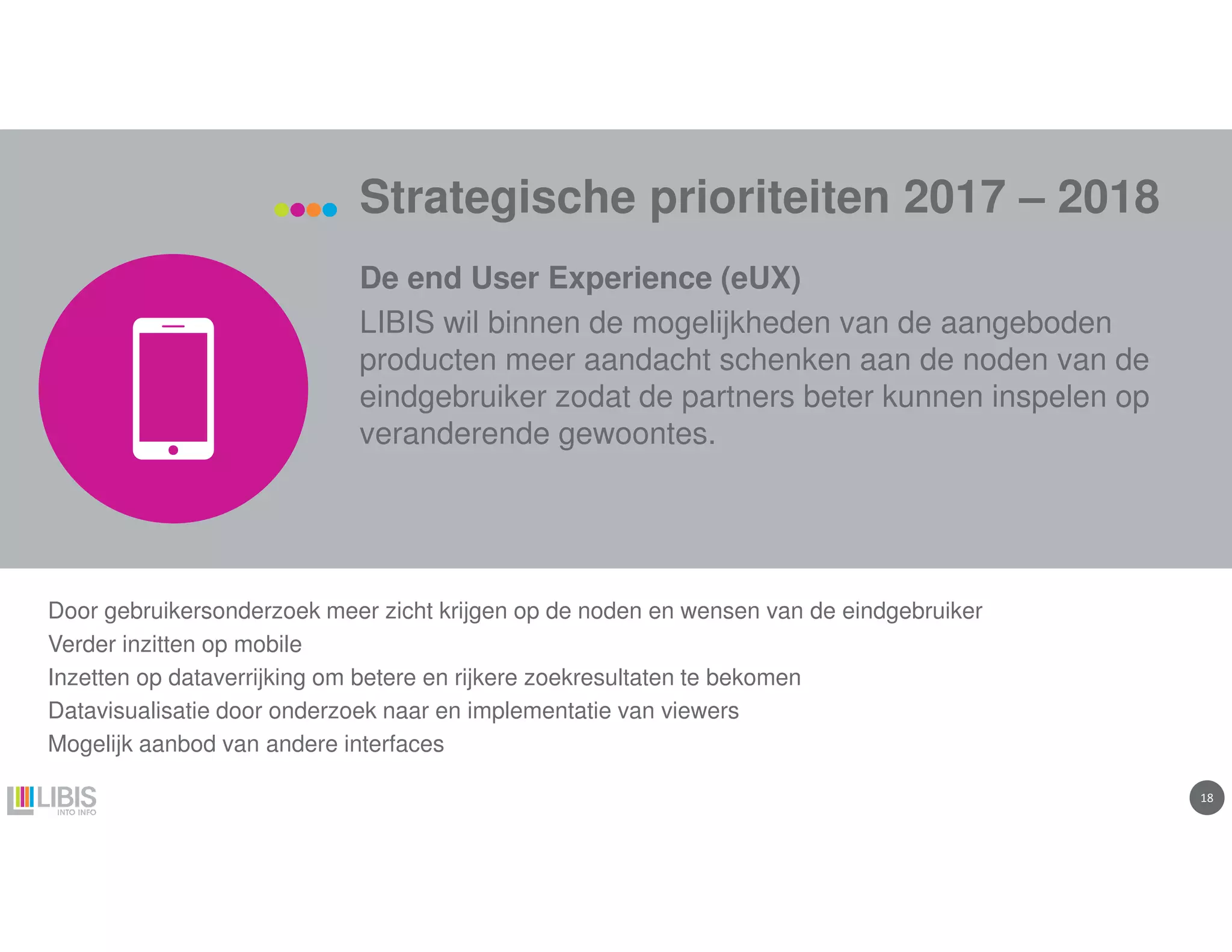 1818
Strategische prioriteiten 2017 – 2018
De end User Experience (eUX)
LIBIS wil binnen de mogelijkheden van de aangeboden
producten meer aandacht schenken aan de noden van de
eindgebruiker zodat de partners beter kunnen inspelen op
veranderende gewoontes.
Door gebruikersonderzoek meer zicht krijgen op de noden en wensen van de eindgebruiker
Verder inzitten op mobile
Inzetten op dataverrijking om betere en rijkere zoekresultaten te bekomen
Datavisualisatie door onderzoek naar en implementatie van viewers
Mogelijk aanbod van andere interfaces
 