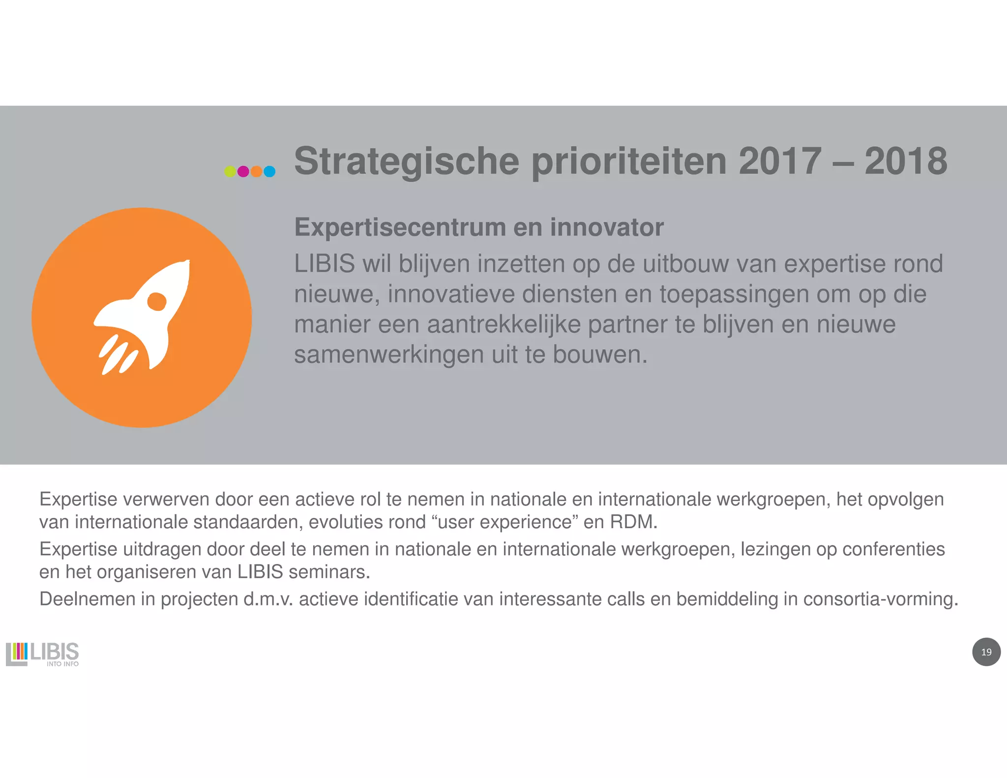 1919
Strategische prioriteiten 2017 – 2018
Expertisecentrum en innovator
LIBIS wil blijven inzetten op de uitbouw van expertise rond
nieuwe, innovatieve diensten en toepassingen om op die
manier een aantrekkelijke partner te blijven en nieuwe
samenwerkingen uit te bouwen.
Expertise verwerven door een actieve rol te nemen in nationale en internationale werkgroepen, het opvolgen
van internationale standaarden, evoluties rond “user experience” en RDM.
Expertise uitdragen door deel te nemen in nationale en internationale werkgroepen, lezingen op conferenties
en het organiseren van LIBIS seminars.
Deelnemen in projecten d.m.v. actieve identificatie van interessante calls en bemiddeling in consortia-vorming.
 
