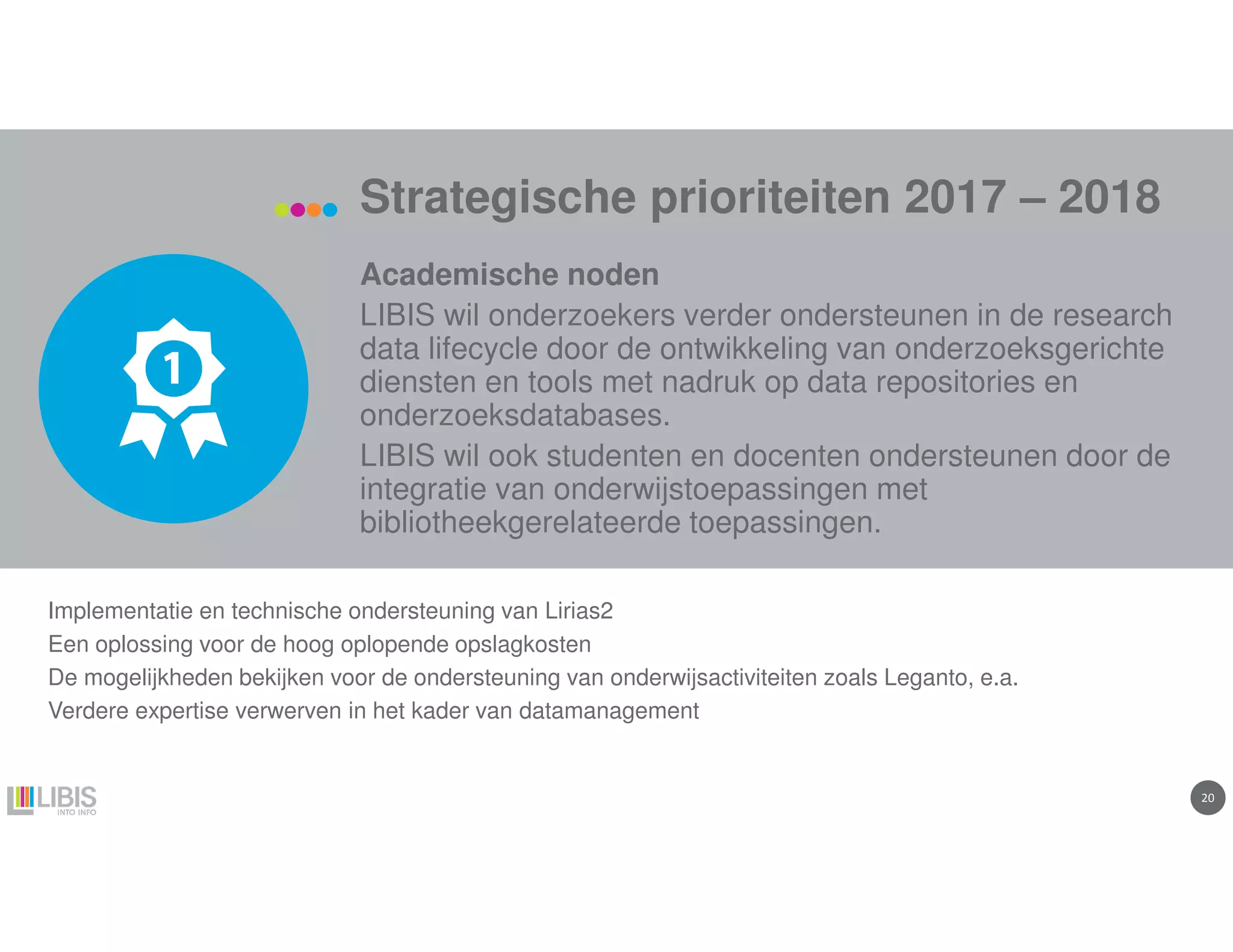 2020
Strategische prioriteiten 2017 – 2018
Academische noden
LIBIS wil onderzoekers verder ondersteunen in de research
data lifecycle door de ontwikkeling van onderzoeksgerichte
diensten en tools met nadruk op data repositories en
onderzoeksdatabases.
LIBIS wil ook studenten en docenten ondersteunen door de
integratie van onderwijstoepassingen met
bibliotheekgerelateerde toepassingen.
Implementatie en technische ondersteuning van Lirias2
Een oplossing voor de hoog oplopende opslagkosten
De mogelijkheden bekijken voor de ondersteuning van onderwijsactiviteiten zoals Leganto, e.a.
Verdere expertise verwerven in het kader van datamanagement
 