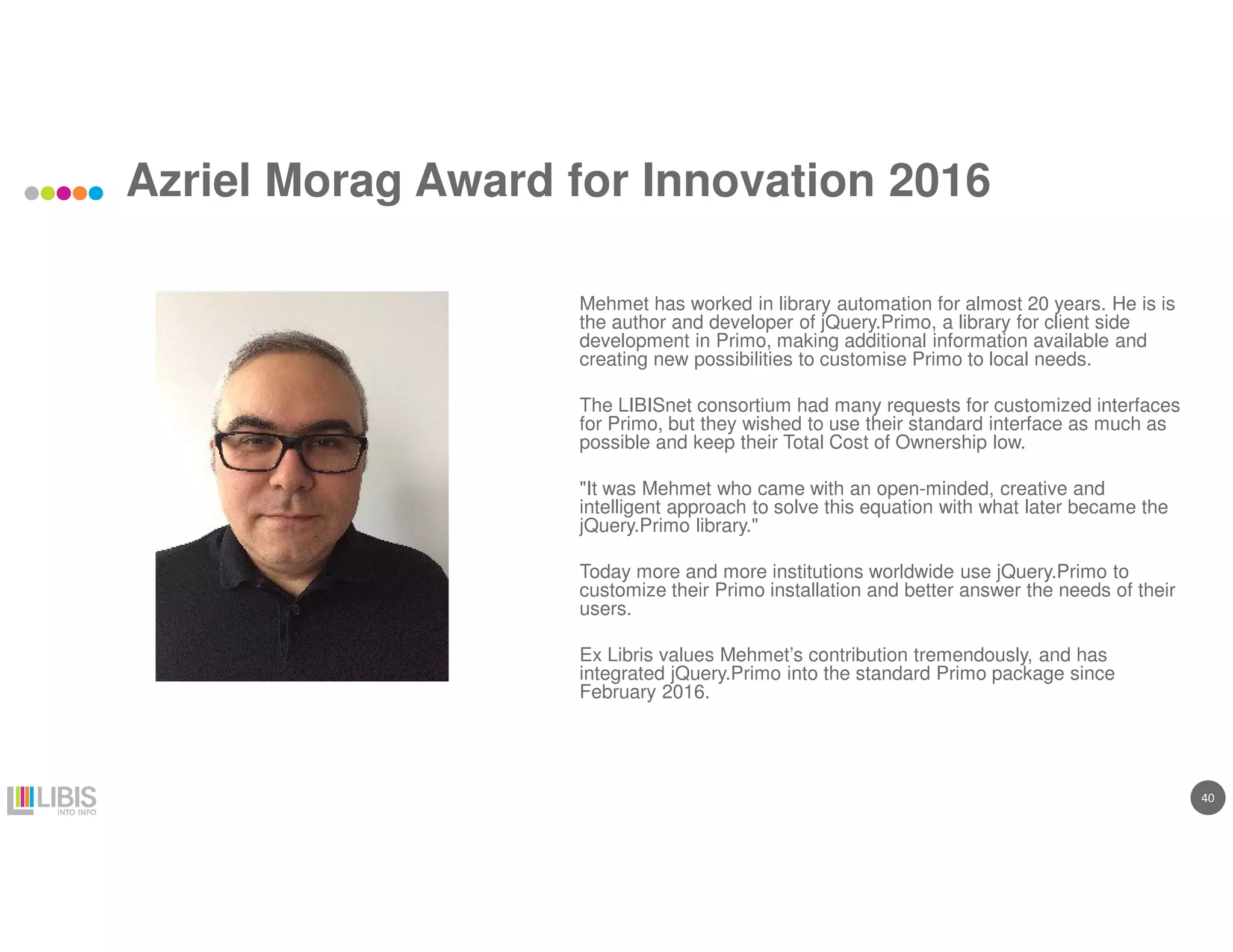 40
Azriel Morag Award for Innovation 2016
Mehmet has worked in library automation for almost 20 years. He is is
the author and developer of jQuery.Primo, a library for client side
development in Primo, making additional information available and
creating new possibilities to customise Primo to local needs.
The LIBISnet consortium had many requests for customized interfaces
for Primo, but they wished to use their standard interface as much as
possible and keep their Total Cost of Ownership low.
"It was Mehmet who came with an open-minded, creative and
intelligent approach to solve this equation with what later became the
jQuery.Primo library."
Today more and more institutions worldwide use jQuery.Primo to
customize their Primo installation and better answer the needs of their
users.
Ex Libris values Mehmet’s contribution tremendously, and has
integrated jQuery.Primo into the standard Primo package since
February 2016.
 