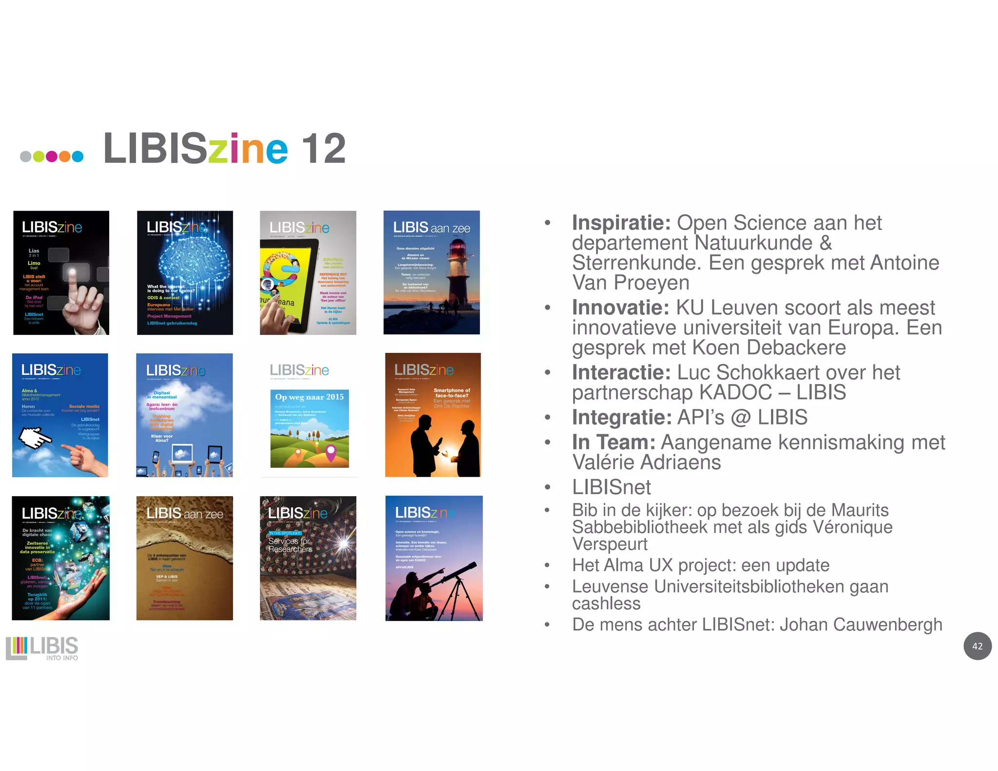 42
LIBISzine 12
• Inspiratie: Open Science aan het
departement Natuurkunde &
Sterrenkunde. Een gesprek met Antoine
Van Proeyen
• Innovatie: KU Leuven scoort als meest
innovatieve universiteit van Europa. Een
gesprek met Koen Debackere
• Interactie: Luc Schokkaert over het
partnerschap KADOC – LIBIS
• Integratie: API’s @ LIBIS
• In Team: Aangename kennismaking met
Valérie Adriaens
• LIBISnet
• Bib in de kijker: op bezoek bij de Maurits
Sabbebibliotheek met als gids Véronique
Verspeurt
• Het Alma UX project: een update
• Leuvense Universiteitsbibliotheken gaan
cashless
• De mens achter LIBISnet: Johan Cauwenbergh
 