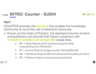 1313
INTRO: Counter - SUSHI
Wat?
COUNTER provides the standard that enables the knowledge
community to count the use of electronic resources.
Known as the Code of Practice, the standard ensures vendors
and publishers can provide their library customers with
consistent, credible and comparable usage data.
BR -> Book Reports (title (section)requests/Total
requests/Success?/Denied?)
JR -> Journal Reports (usage counter html/pdf/total)
DB -> Database Reports (Record views/searches/Result clicks)
PR -> Platform Reports (searches/views/clicks)
Counter
 