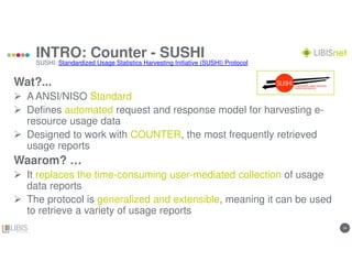 1414
INTRO: Counter - SUSHI
Wat?...
A ANSI/NISO Standard
Defines automated request and response model for harvesting e-
resource usage data
Designed to work with COUNTER, the most frequently retrieved
usage reports
Waarom? …
It replaces the time-consuming user-mediated collection of usage
data reports
The protocol is generalized and extensible, meaning it can be used
to retrieve a variety of usage reports
SUSHI: Standardized Usage Statistics Harvesting Initiative (SUSHI) Protocol
 