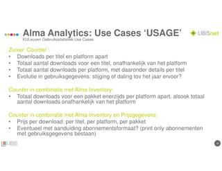 1616
Alma Analytics: Use Cases ‘USAGE’
Zuiver ‘Counter’:
• Downloads per titel en platform apart
• Totaal aantal downloads voor een titel, onafhankelijk van het platform
• Totaal aantal downloads per platform, met daaronder details per titel
• Evolutie in gebruiksgegevens: stijging of daling tov het jaar ervoor?
Counter in combinatie met Alma Inventory:
• Totaal downloads voor een pakket enerzijds per platform apart, alsook totaal
aantal downloads onafhankelijk van het platform
Counter in combinatie met Alma Inventory en Prijsgegevens:
• Prijs per download: per titel, per platform, per pakket
• Eventueel met aanduiding abonnementsformaat? (print only abonnementen
met gebruiksgegevens bestaan)
KULeuven Gebruiksstatistiek Use Cases
 