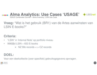 2020
Alma Analytics: Use Cases ‘USAGE’
Vraag: “Wat is het gebruik (BR1) van de Artes aanwinsten van
LSIN E-books?”
Criteria:
• “LSIN” in ‘Internal Note’ op portfolio niveau
• 996$$d LSIN + 653 E-books
NZ Bib records <-> CZ records
DOEL:
Voor een deelcollectie (zeer specifiek) gebruiksgegevens opvragen.
ISSUE Combinatie Counter – Alma Inventory: LSIN Use Case
 