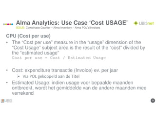 2424
Alma Analytics: Use Case ‘Cost USAGE’
CPU (Cost per use)
• The “Cost per use” measure in the “usage” dimension of the
“Cost Usage” subject area is the result of the “cost” divided by
the “estimated usage”
Cost per use = Cost / Estimated Usage
• Cost: expenditure transactie (Invoice) ev. per jaar
Via POL gekoppeld aan de Titel
• Estimated Usage: indien usage voor bepaalde maanden
ontbreekt, wordt het gemiddelde van de andere maanden mee
verrekend
ISSUE: Combinatie Counter – Alma Inventory – Alma POL’s/Invoices
 