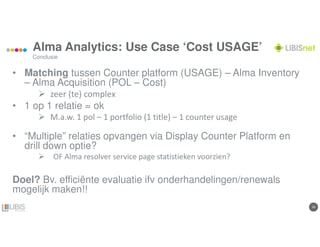 2929
Alma Analytics: Use Case ‘Cost USAGE’
• Matching tussen Counter platform (USAGE) – Alma Inventory
– Alma Acquisition (POL – Cost)
zeer (te) complex
• 1 op 1 relatie = ok
M.a.w. 1 pol – 1 portfolio (1 title) – 1 counter usage
• “Multiple” relaties opvangen via Display Counter Platform en
drill down optie?
OF Alma resolver service page statistieken voorzien?
Doel? Bv. efficiënte evaluatie ifv onderhandelingen/renewals
mogelijk maken!!
Conclusie
 