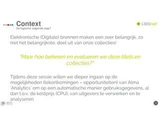33
Context
De logische volgende stap?
Elektronische (Digitale) bronnen maken een zeer belangrijk, zo
niet het belangrijkste, deel uit van onze collecties!
““““MaarMaarMaarMaar hoe beheren en evalueren we deze titels enhoe beheren en evalueren we deze titels enhoe beheren en evalueren we deze titels enhoe beheren en evalueren we deze titels en
collectiescollectiescollectiescollecties?“?“?“?“
Tijdens deze sessie willen we dieper ingaan op de
mogelijkheden (tekortkomingen – opportuniteiten) van Alma
‘Analytics’ om op een automatische manier gebruiksgegevens, al
dan t.o.v. de kostprijs (CPU), van uitgevers te verwerken en te
analyseren.
 