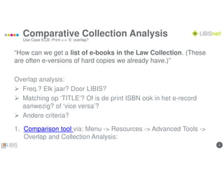 66
Comparative Collection Analysis
Use Case ECB: Print <-> ‘E’ overlap?
“How can we get a list of e-books in the Law Collection. (These
are often e-versions of hard copies we already have.)”
Overlap analysis:
Freq.? Elk jaar? Door LIBIS?
Matching op ‘TITLE’? Of is de print ISBN ook in het e-record
aanwezig? of ‘vice versa’?
Andere criteria?
1. Comparison tool via: Menu -> Resources -> Advanced Tools ->
Overlap and Collection Analysis:
 