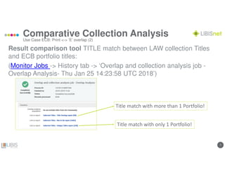 77
Comparative Collection Analysis
Result comparison tool TITLE match between LAW collection Titles
and ECB portfolio titles:
(Monitor Jobs -> History tab -> ‘Overlap and collection analysis job -
Overlap Analysis- Thu Jan 25 14:23:58 UTC 2018’)
Use Case ECB: Print <-> ‘E’ overlap (2)
Title match with more than 1 Portfolio!
Title match with only 1 Portfolio!
 