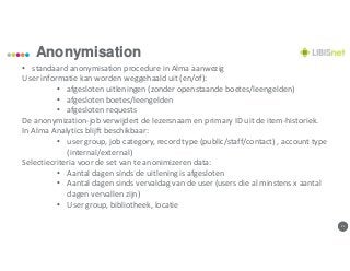 1111
Anonymisation
• standaard anonymisation procedure in Alma aanwezig
User informatie kan worden weggehaald uit (en/of):
• afgesloten uitleningen (zonder openstaande boetes/leengelden)
• afgesloten boetes/leengelden
• afgesloten requests
De anonymization-job verwijdert de lezersnaam en primary ID uit de item-historiek.
In Alma Analytics blijft beschikbaar:
• user group, job category, record type (public/staff/contact) , account type
(internal/external)
Selectiecriteria voor de set van te anonimizeren data:
• Aantal dagen sinds de uitlening is afgesloten
• Aantal dagen sinds vervaldag van de user (users die al minstens x aantal
dagen vervallen zijn)
• User group, bibliotheek, locatie
 