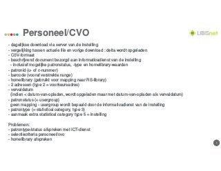 44
Personeel/CVO
- dagelijkse download via server van de instelling
- vergelijking tussen actuele file en vorige download : delta wordt opgeladen
- CSV-formaat
- beschrijvend document bezorgd aan informaticadienst van de instelling
- inclusief mogelijke patronstatus, -type en homelibrary-waarden
- patronid (u- of c-nummer)
- barcode (vooraf verstrekte range)
- homelibrary (gebruikt voor mapping naar RS-library)
- 2 adressen (type 2 = voorkeursadres)
- vervaldatum
(indien < datum-van-opladen, wordt opgeladen maar met datum-van-opladen als vervaldatum)
- patronstatus (= usergroup)
geen mapping - usergroup wordt bepaald door de informaticadienst van de instelling
- patrontype (= statistical category, type 3)
- aanmaak extra statistical category type 5 = instelling
Problemen:
- patrontype/status afspreken met ICT-dienst
- selectiecriteria personeel/cvo
- homelibrary afspraken
 