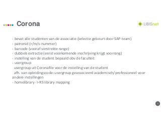 55
Corona
- bevat alle studenten van de associatie (selectie gebeurt door SAP-team)
- patronid (r/m/s-nummer)
- barcode (vooraf verstrekte range)
- dubbels extractie (eerst voorkomende inschrijving krijgt voorrang)
- instelling van de student bepaald obv de faculteit
- usergroup
usergroup uit Coronafile voor de instelling van de student
afh. van opleidingscode: usergroup geassocieerd academisch/professioneel voor
andere instellingen
- homelibrary -> RS library mapping
 