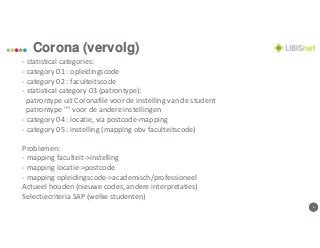 66
Corona (vervolg)
- statistical categories:
- category 01 : opleidingscode
- category 02 : faculteitscode
- statistical category 03 (patrontype):
patrontype uit Coronafile voor de instelling van de student
patrontype "" voor de andere instellingen
- category 04 : locatie, via postcode-mapping
- category 05 : instelling (mapping obv faculteitscode)
Problemen:
- mapping faculteit->instelling
- mapping locatie->postcode
- mapping opleidingscode->academisch/professioneel
Actueel houden (nieuwe codes, andere interpretaties)
Selectiecriteria SAP (welke studenten)
 