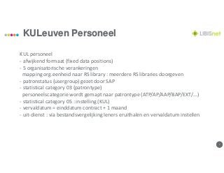 77
KULeuven Personeel
KUL personeel
- afwijkend formaat (fixed data positions)
- 5 organisatorische verankeringen
mapping org.eenheid naar RS library : meerdere RS libraries doorgeven
- patronstatus (usergroup) gezet door SAP
- statistical category 03 (patrontype)
personeelscategorie wordt gemapt naar patrontype (ATP/AP/AAP/BAP/EXT/...)
- statistical category 05 : instelling (KUL)
- vervaldatum = einddatum contract + 1 maand
- uit-dienst : via bestandsvergelijking leners eruithalen en vervaldatum instellen
 