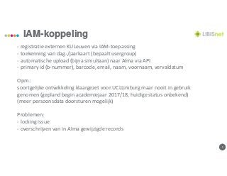 88
IAM-koppeling
- registratie externen KULeuven via IAM-toepassing
- toekenning van dag-/jaarkaart (bepaalt usergroup)
- automatische upload (bijna simultaan) naar Alma via API
- primary id (b-nummer), barcode, email, naam, voornaam, vervaldatum
Opm.:
soortgelijke ontwikkeling klaargezet voor UCLLimburg maar nooit in gebruik
genomen (gepland begin academiejaar 2017/18, huidige status onbekend)
(meer persoonsdata doorsturen mogelijk)
Problemen:
- locking issue
- overschrijven van in Alma gewijzigde records
 