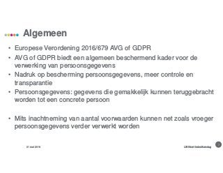 3
Algemeen
31 mei 2018 LIBISnet Gebruikersdag
• Europese Verordening 2016/679 AVG of GDPR
• AVG of GDPR biedt een algemeen beschermend kader voor de
verwerking van persoonsgegevens
• Nadruk op bescherming persoonsgegevens, meer controle en
transparantie
• Persoonsgegevens: gegevens die gemakkelijk kunnen teruggebracht
worden tot een concrete persoon
• Mits inachtneming van aantal voorwaarden kunnen net zoals vroeger
persoonsgegevens verder verwerkt worden
 