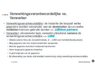 4
Verwerkingsverantwoordelijke vs.
Verwerker
31 mei 2018 LIBISnet Gebruikersdag
• Verwerkingsverantwoordelijke: de instantie die bepaalt welke
gegevens worden verzameld, wat de doeleinden zijn en welke
middelen hiervoor gebruikt worden => LIBISnet partners
• Verwerker: uitvoerende taak, verwerkt uitsluitend namens de
verwerkingsverantwoordelijke => LIBIS
• Dikwijls externe firma (bv. loonadminstratie, of ... LIBIS voor het bibliotheeksysteem)
• Mag gegevens niet voor andere doeleinden aanwenden
• Moet de gegevens technisch voldoende beschermen
• Intern toegang tot gegevens beperken
• Is geen eigenaar van de gegevens
• Bij uitbesteding aan derde uitdrukkelijke toestemming nodig verwerkingsverantwoordelijke
 
