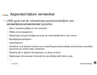 7
Aspecten/taken verwerker
31 mei 2018 LIBISnet Gebruikersdag
• LIBIS gaat met de verwerkingsverantwoordelijken een
verwerkersovereenkomst opstellen
• Wie is verantwoordelijke en wie verwerker
• Welke persoonsgegevens
• Waarborgen dat gemachtigde personen de vertrouwelijkheid in acht nemen
• Beveiligingsmaatregelen
• Subverwerkers
• Verwerker moet bijstand verlenen aan verwerkingsverantwoordelijke als betrokken natuurlijke
personen hun rechten willen uitoefenen
• Bepaling wat er gebeurt met gegevens na afloop contract
• Waarborgen dat verwerker informatie ter beschikking stelt indien nodig
• ...
 