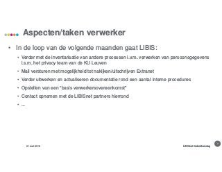 8
Aspecten/taken verwerker
31 mei 2018 LIBISnet Gebruikersdag
• In de loop van de volgende maanden gaat LIBIS:
• Verder met de inventarisatie van andere processen i.v.m. verwerken van persoonsgegevens
i.s.m. het privacy team van de KU Leuven
• Mail versturen met mogelijkheid tot nakijken/uitschrijven Extranet
• Verder uitwerken en actualiseren documentatie rond een aantal interne procedures
• Opstellen van een “basis verwerkersovereenkomst”
• Contact opnemen met de LIBISnet partners hierrond
• ...
 