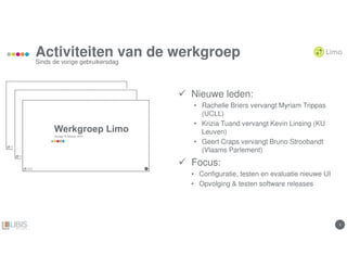 33
Activiteiten van de werkgroep
Sinds de vorige gebruikersdag
Nieuwe leden:
• Rachelle Briers vervangt Myriam Trippas
(UCLL)
• Krizia Tuand vervangt Kevin Linsing (KU
Leuven)
• Geert Craps vervangt Bruno Stroobandt
(Vlaams Parlement)
Focus:
• Configuratie, testen en evaluatie nieuwe UI
• Opvolging & testen software releases
 