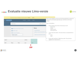 44
Evaluatie nieuwe Limo-versie
Give us your feedback on the new Limo! We would like to continue to
improve Limo and would appreciate your comments on this new
version.
Your e-mail address :
1. Do you find the new version of Limo easy to use?
O Very easy
O Easy
O Not so easy
O Not easy at all
2. If you used Limo earlier: is the new version an improvement to
you?
O Yes
O No
3. Do you have comments ? What do you like ? Do you have a
suggestion for improvement ?2017 2018
Okt Nov Dec Jan feb
STP
 